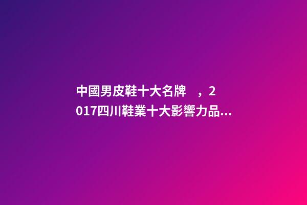 中國男皮鞋十大名牌，2017四川鞋業十大影響力品牌六大榜單揭曉